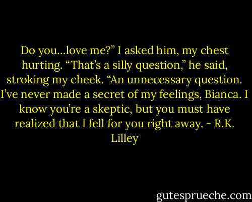 Do you…love me?” I asked him, my chest<br />hurting.<br />“That’s a silly question,” he said, stroking my cheek. “An unnecessary question. I’ve never made a secret of my feelings, Bianca. I know you’re a skeptic, but you must have realized that I fell for you right away. - R.K. Lilley