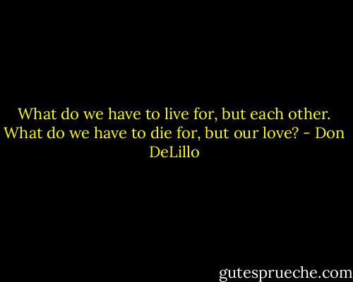 What do we have to live for, but each other. What do we have to die for, but our love? - Don DeLillo