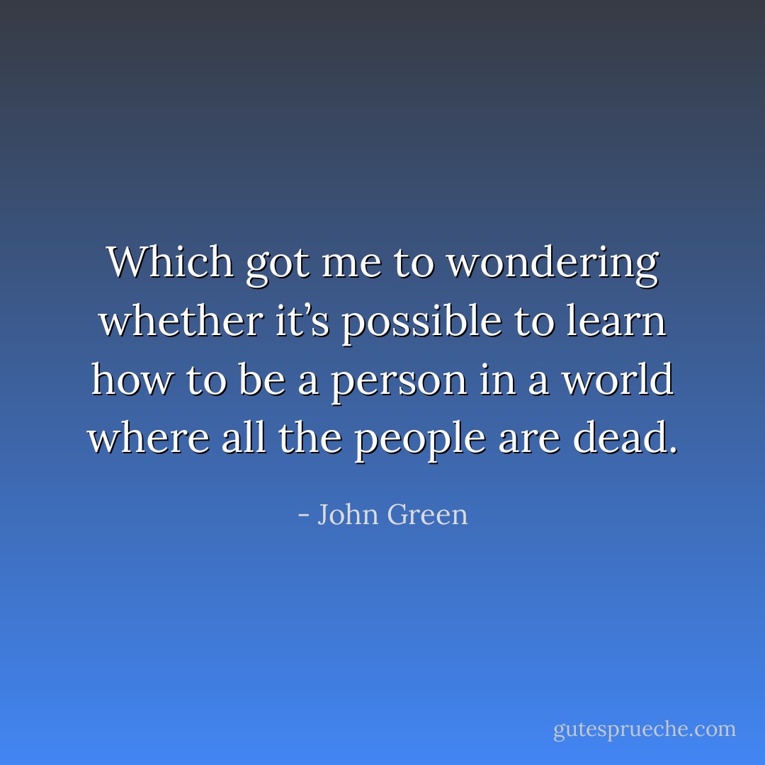 Which got me to wondering whether it’s possible to learn how to be a person in a world where all the people are dead. - John Green