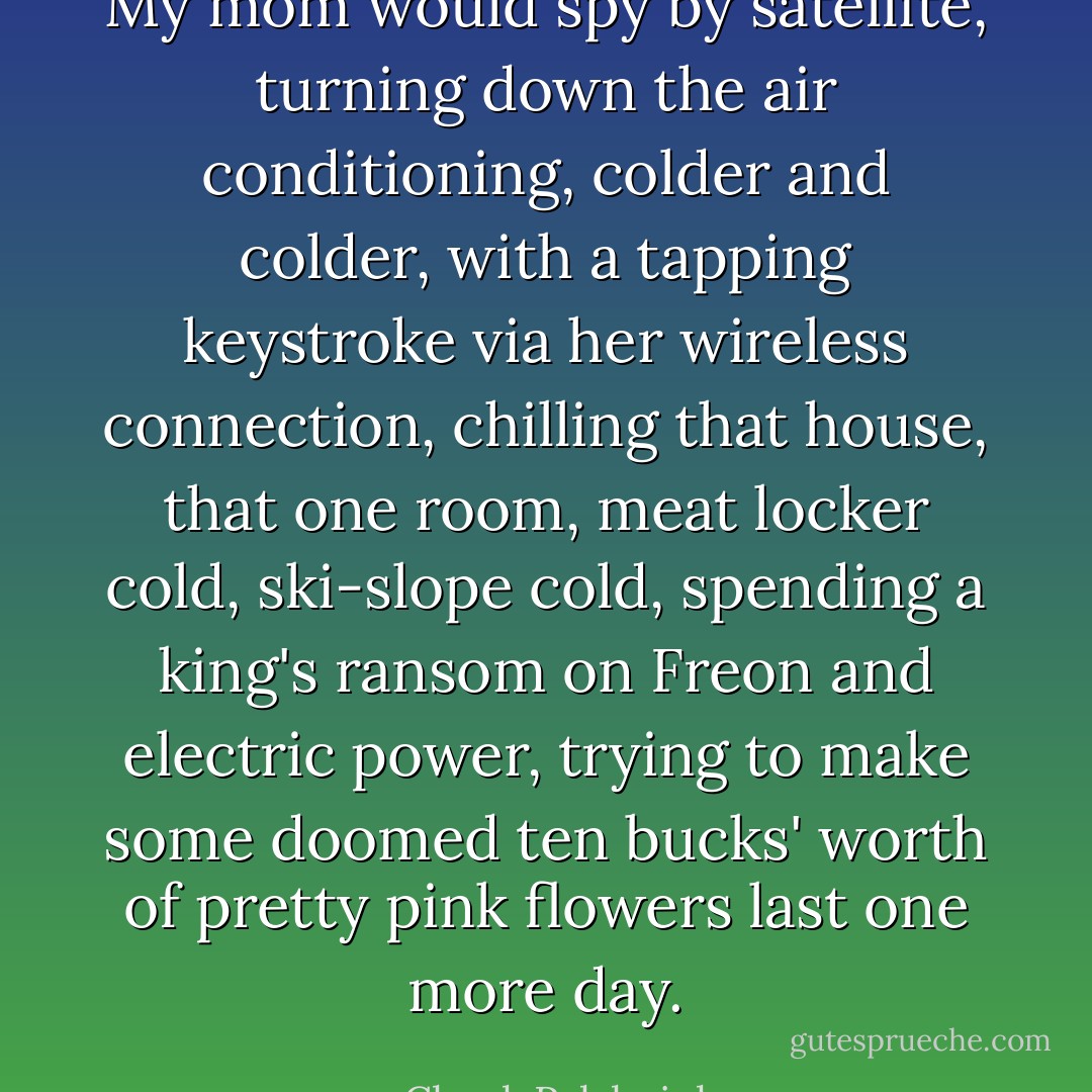 My mom would spy by satellite, turning down the air conditioning, colder and colder, with a tapping keystroke via her wireless connection, chilling that house, that one room, meat locker cold, ski-slope cold, spending a king's ransom on Freon and electric power, trying to make some doomed ten bucks' worth of pretty pink flowers last one more day. - Chuck Palahniuk