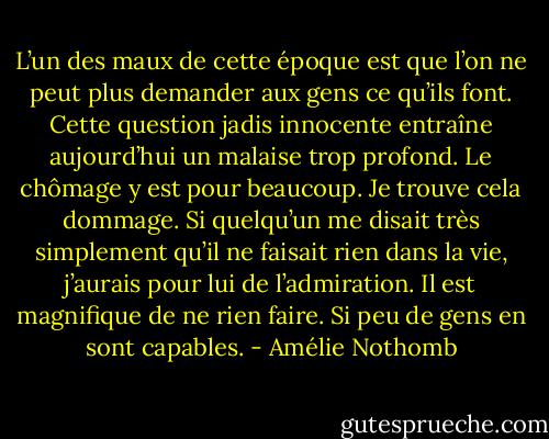 L’un des maux de cette époque est que l’on ne peut plus demander aux gens ce qu’ils font. Cette question jadis innocente entraîne aujourd’hui un malaise trop profond. Le chômage y est pour beaucoup. Je trouve cela dommage. Si quelqu’un me disait très simplement qu’il ne faisait rien dans la vie, j’aurais pour lui de l’admiration. Il est magnifique de ne rien faire. Si peu de gens en sont capables. - Amélie Nothomb
