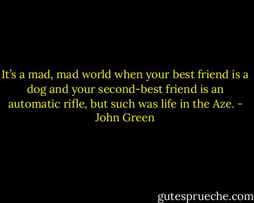 It’s a mad, mad world when your best friend is a dog and your second-best friend is an automatic rifle, but such was life in the Aze. - John Green
