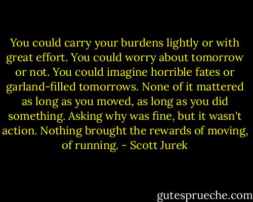 You could carry your burdens lightly or with great effort. You could worry about tomorrow or not. You could imagine horrible fates or garland-filled tomorrows. None of it mattered as long as you moved, as long as you did something. Asking why was fine, but it wasn't action. Nothing brought the rewards of moving, of running. - Scott Jurek