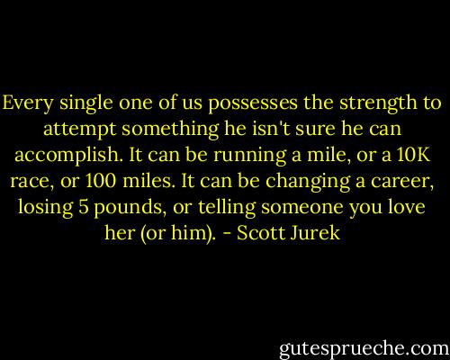 Every single one of us possesses the strength to attempt something he isn't sure he can accomplish. It can be running a mile, or a 10K race, or 100 miles. It can be changing a career, losing 5 pounds, or telling someone you love her (or him). - Scott Jurek