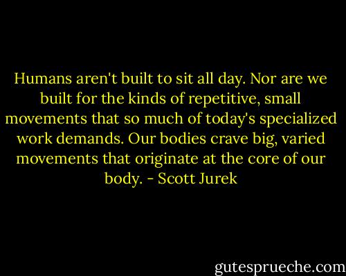 Humans aren't built to sit all day. Nor are we built for the kinds of repetitive, small movements that so much of today's specialized work demands. Our bodies crave big, varied movements that originate at the core of our body. - Scott Jurek