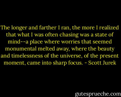 The longer and farther I ran, the more I realized that what I was often chasing was a state of mind--a place where worries that seemed monumental melted away, where the beauty and timelessness of the universe, of the present moment, came into sharp focus. - Scott Jurek