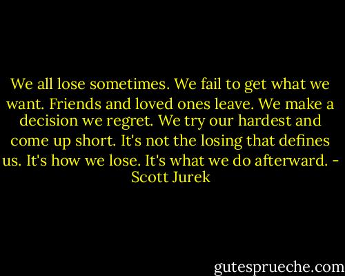 We all lose sometimes. We fail to get what we want. Friends and loved ones leave. We make a decision we regret. We try our hardest and come up short. It's not the losing that defines us. It's how we lose. It's what we do afterward. - Scott Jurek
