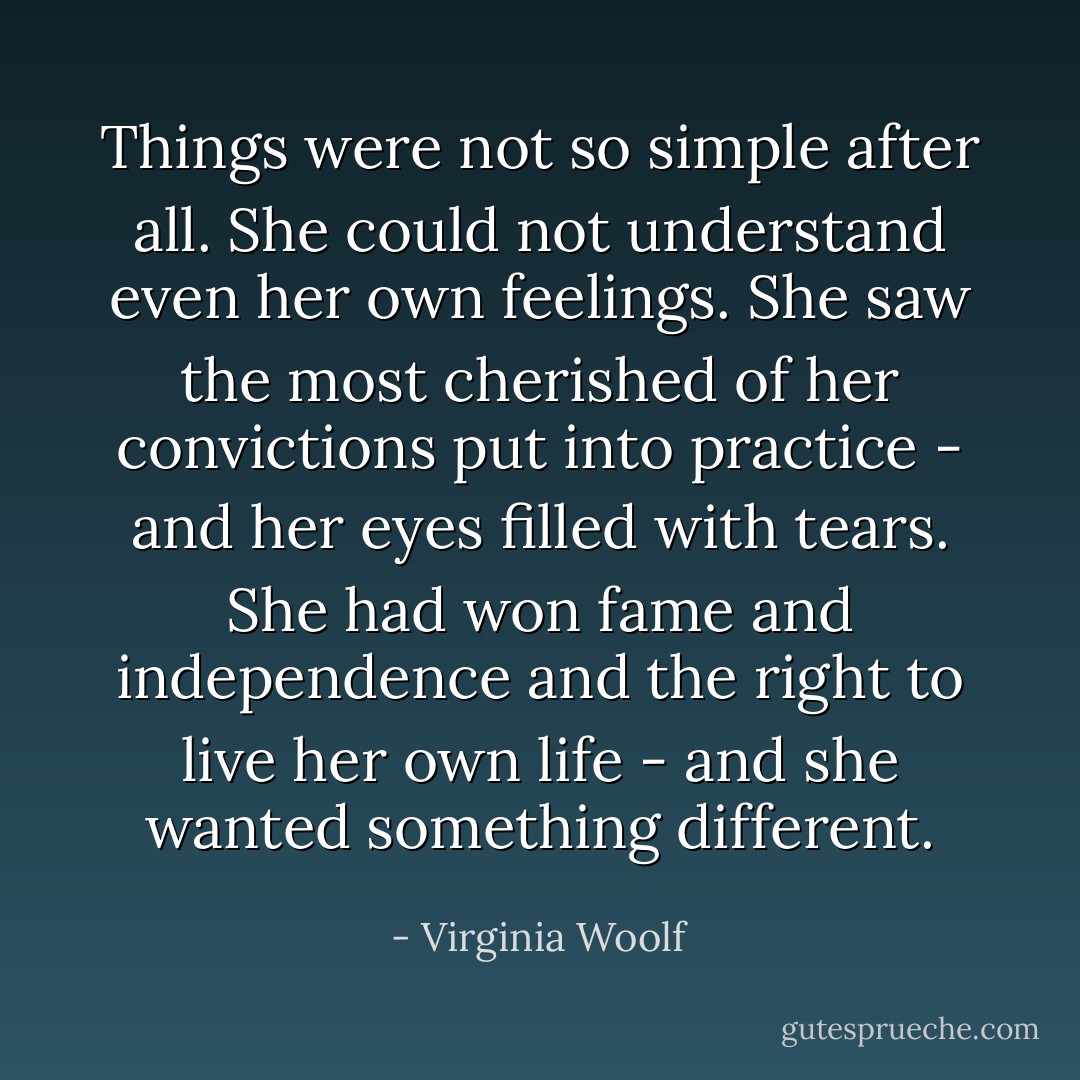 Things were not so simple after all. She could not understand even her own feelings. She saw the most cherished of her convictions put into practice - and her eyes filled with tears. She had won fame and independence and the right to live her own life - and she wanted something different. - Virginia Woolf
