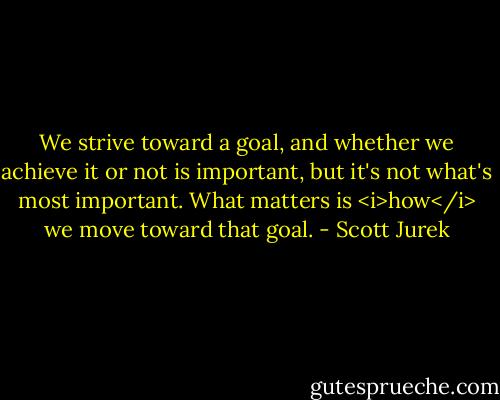 We strive toward a goal, and whether we achieve it or not is important, but it's not what's most important. What matters is <i>how</i> we move toward that goal. - Scott Jurek