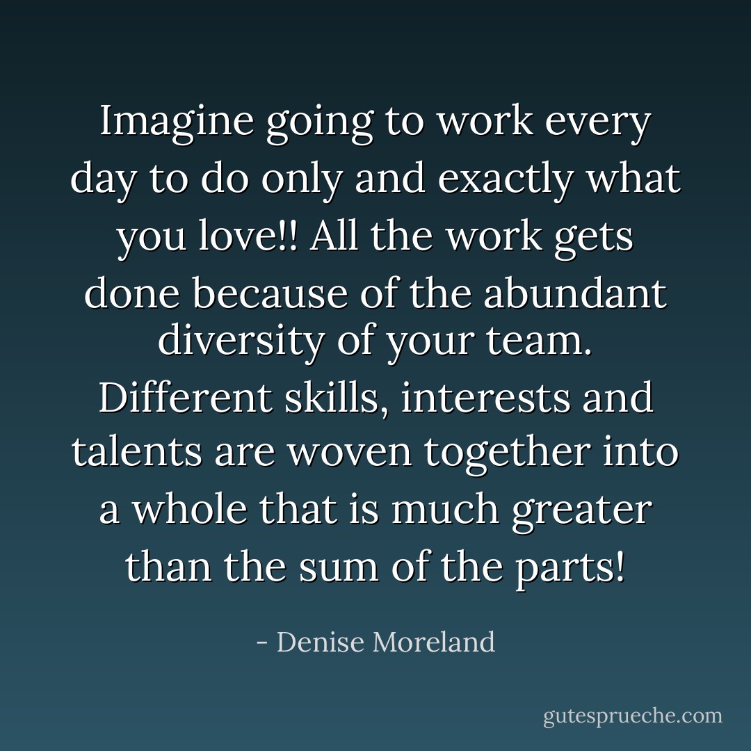 Imagine going to work every day to do only and exactly what you love!! All the work gets done because of the abundant diversity of your team. Different skills, interests and talents are woven together into a whole that is much greater than the sum of the parts! - Denise Moreland
