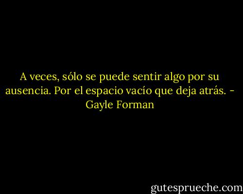 A veces, sólo se puede sentir algo por su ausencia. Por el espacio vacío que deja atrás. - Gayle Forman