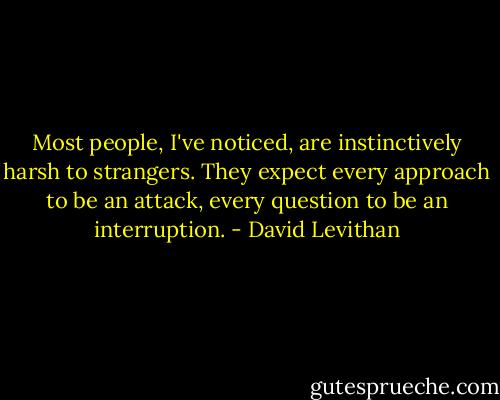 Most people, I've noticed, are instinctively harsh to strangers. They expect every approach to be an attack, every question to be an interruption. - David Levithan