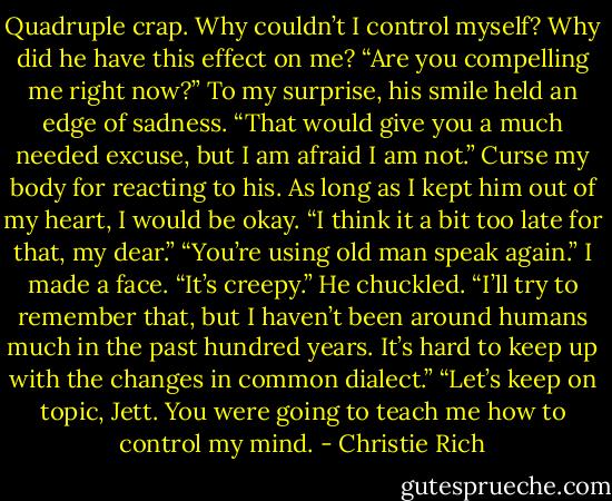 Quadruple crap. Why couldn’t I control myself? Why did he have this effect on me? “Are you compelling me right now?”<br />To my surprise, his smile held an edge of sadness. “That would give you a much needed excuse, but I am afraid I am not.”<br />Curse my body for reacting to his. As long as I kept him out of my heart, I would be okay.<br />“I think it a bit too late for that, my dear.”<br />“You’re using old man speak again.” I made a face. “It’s creepy.”<br />He chuckled. “I’ll try to remember that, but I haven’t been around humans much in the past hundred years. It’s hard to keep up with the changes in common dialect.”<br />“Let’s keep on topic, Jett. You were going to teach me how to control my mind. - Christie Rich