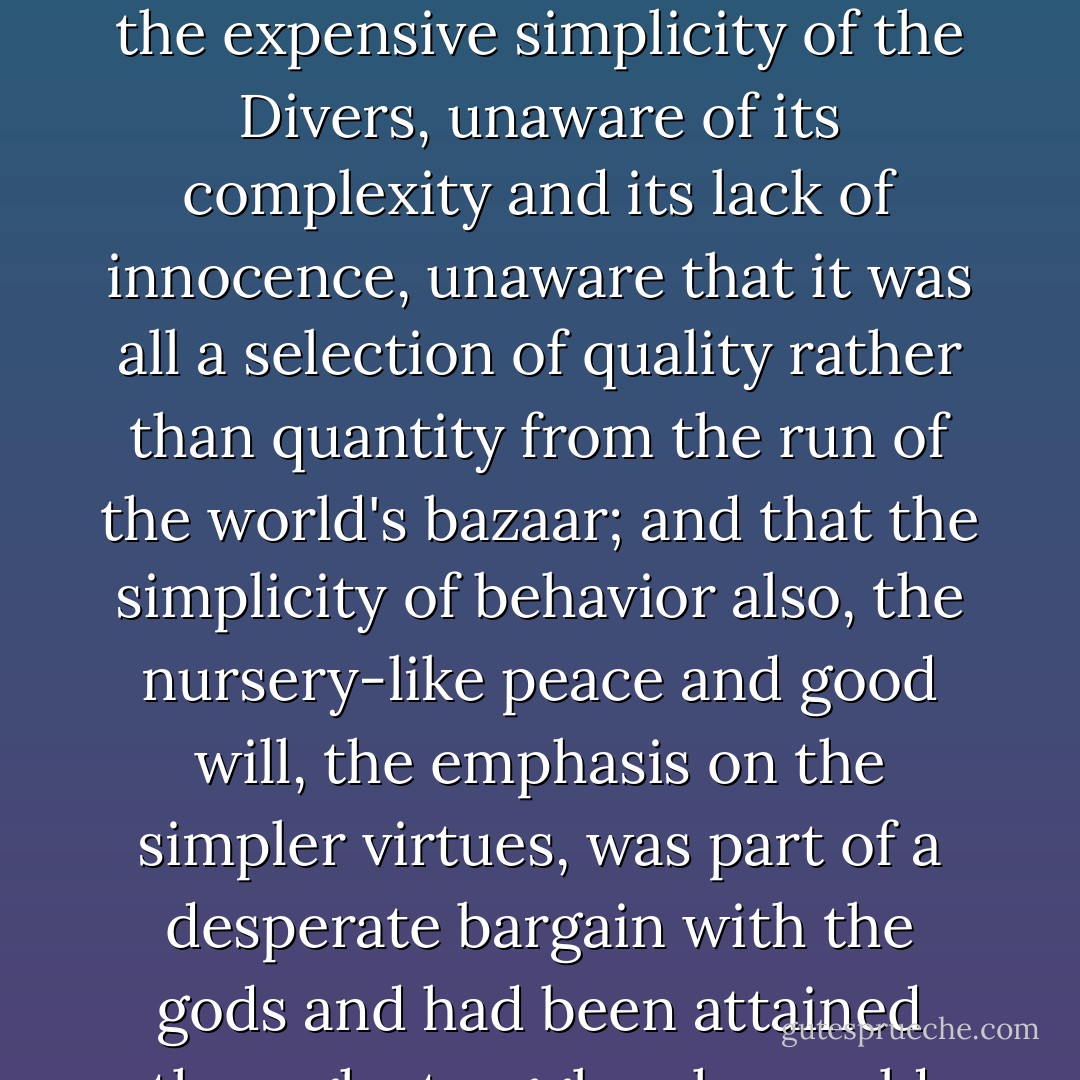 Rosemary bubbled with delight at the trunks. Her naivete responded whole-heartedly to the expensive simplicity of the Divers, unaware of its complexity and its lack of innocence, unaware that it was all a selection of quality rather than quantity from the run of the world's bazaar; and that the simplicity of behavior also, the nursery-like peace and good will, the emphasis on the simpler virtues, was part of a desperate bargain with the gods and had been attained through struggles she could not have guessed at. - F. Scott Fitzgerald