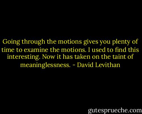Going through the motions gives you plenty of time to examine the motions. I used to find this interesting. Now it has taken on the taint of meaninglessness. - David Levithan