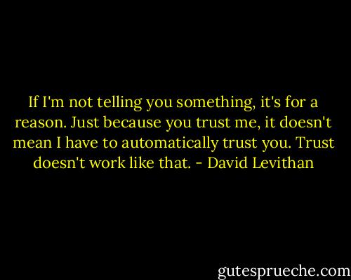 If I'm not telling you something, it's for a reason. Just because you trust me, it doesn't mean I have to automatically trust you. Trust doesn't work like that. - David Levithan