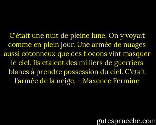 C'était une nuit de pleine lune. On y voyait comme en plein jour. Une armée de nuages aussi cotonneux que des flocons vint masquer le ciel. Ils étaient des milliers de guerriers blancs à prendre possession du ciel. C'était l'armée de la neige. - Maxence Fermine