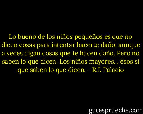 Lo bueno de los niños pequeños es que no dicen cosas para intentar hacerte daño, aunque a veces digan cosas que te hacen daño. Pero no saben lo que dicen. Los niños mayores... ésos sí que saben lo que dicen. - R.J. Palacio