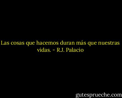 Las cosas que hacemos duran más que nuestras vidas. - R.J. Palacio
