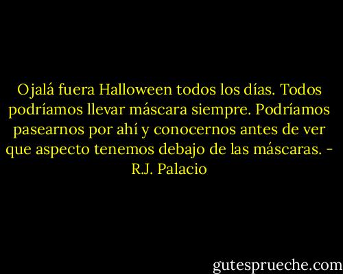 Ojalá fuera Halloween todos los días. Todos podríamos llevar máscara siempre. Podríamos pasearnos por ahí y conocernos antes de ver que aspecto tenemos debajo de las máscaras. - R.J. Palacio