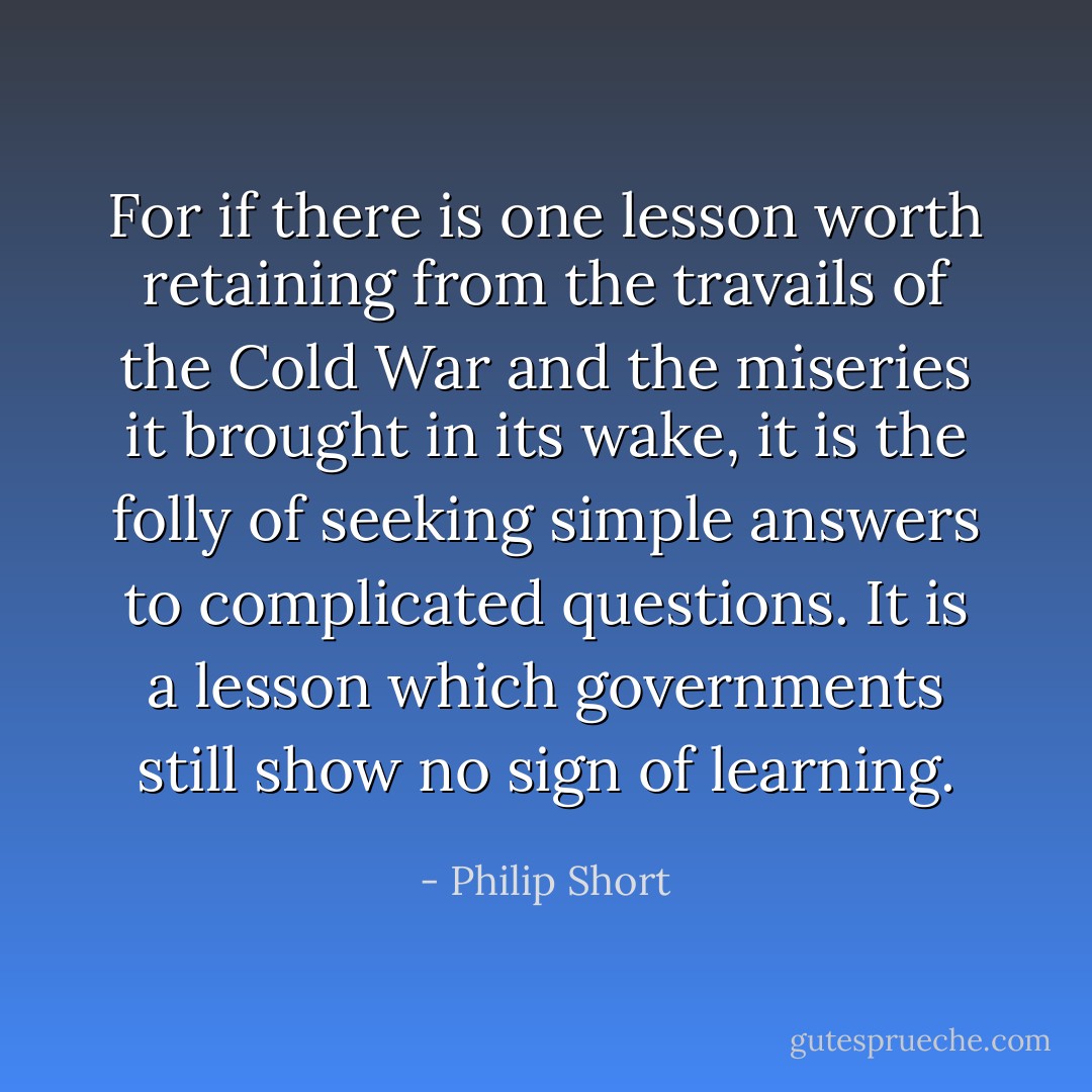 For if there is one lesson worth retaining from the travails of the Cold War and the miseries it brought in its wake, it is the folly of seeking simple answers to complicated questions. It is a lesson which governments still show no sign of learning. - Philip Short