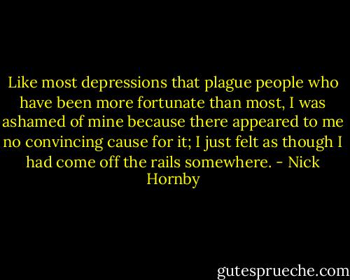 Like most depressions that plague people who have been more fortunate than most, I was ashamed of mine because there appeared to me no convincing cause for it; I just felt as though I had come off the rails somewhere. - Nick Hornby