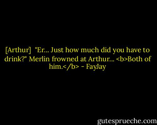 [Arthur] <br />"Er... Just how much did you have to drink?"<br />Merlin frowned at Arthur... <b>Both of him.</b> - FayJay
