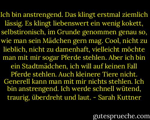 Ich bin anstrengend.<br />Das klingt erstmal ziemlich lässig.<br />Es klingt liebenswert ein wenig kokett, selbstironisch, im Grunde genommen genau so, wie man sein Mädchen gern mag. Cool, nicht zu lieblich, nicht zu damenhaft, vielleicht möchte man mit mir sogar Pferde stehlen.<br />Aber ich bin ein Stadtmädchen, ich will auf keinen Fall Pferde stehlen. Auch kleinere Tiere nicht. Generell kann man mit mir nichts stehlen.<br />Ich bin anstrengend.<br />Ich werde schnell wütend, traurig, überdreht und laut. - Sarah Kuttner