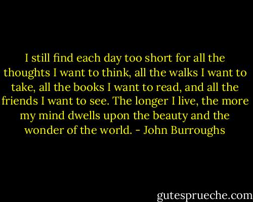 I still find each day too short for all the thoughts I want to think, all the walks I want to take, all the books I want to read, and all the friends I want to see. The longer I live, the more my mind dwells upon the beauty and the wonder of the world. - John Burroughs