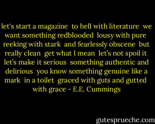 let's start a magazine <br />to hell with literature <br />we want something redblooded<br /><br />lousy with pure <br />reeking with stark <br />and fearlessly obscene<br /><br />but really clean <br />get what I mean <br />let’s not spoil it <br />let’s make it serious<br /><br />something authentic and delirious <br />you know something genuine like a mark <br />in a toilet<br /><br />graced with guts and gutted <br />with grace - E.E. Cummings