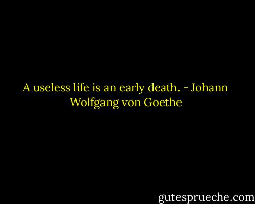 A useless life is an early death. - Johann Wolfgang von Goethe