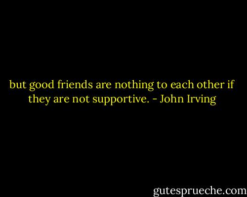 but good friends are nothing to each other if they are not supportive. - John Irving