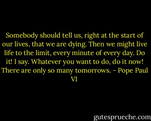 Somebody should tell us, right at the start of our lives, that we are dying. Then we might live life to the limit, every minute of every day. Do it! I say. Whatever you want to do, do it now! There are only so many tomorrows. - Pope Paul VI