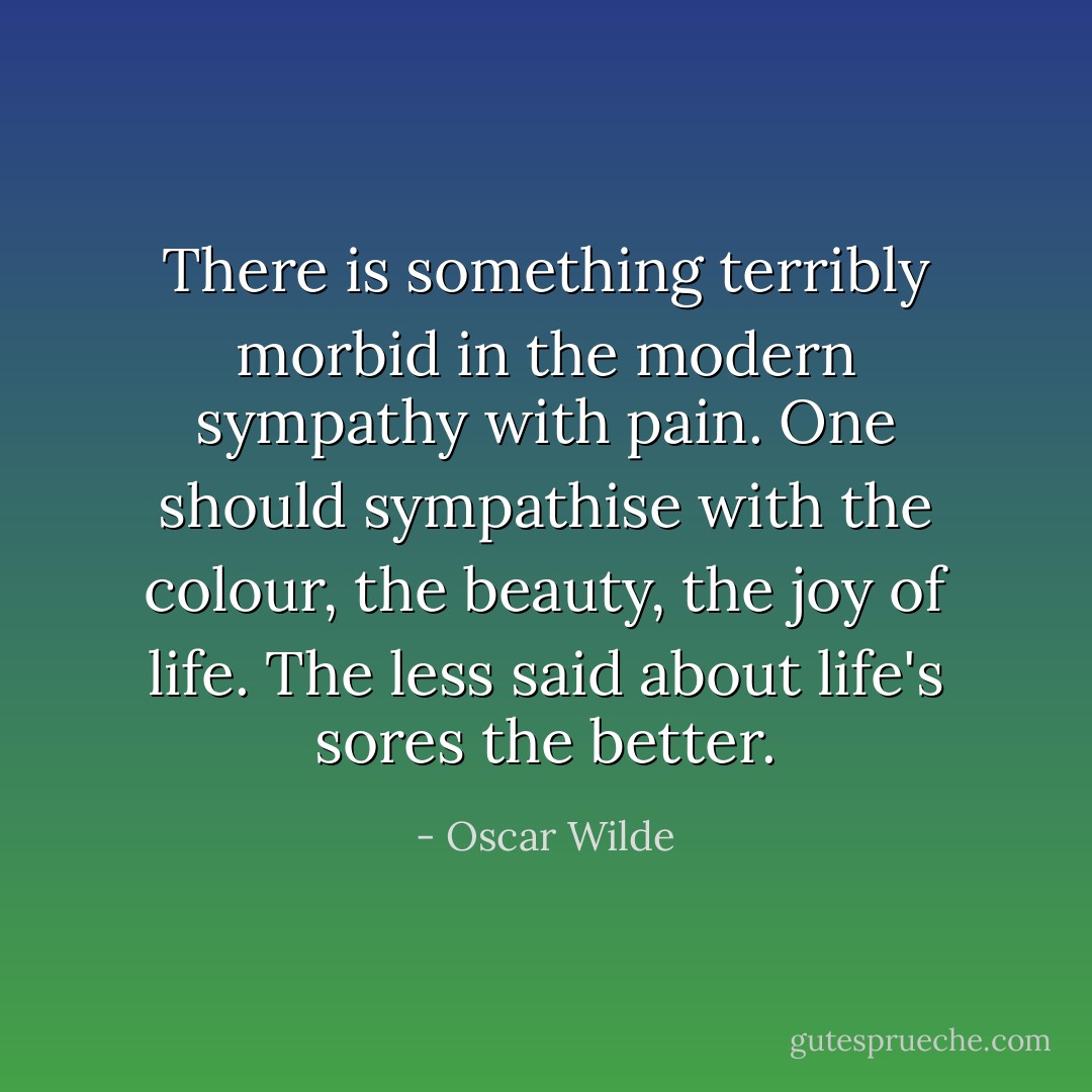 There is something terribly morbid in the modern sympathy with pain. One should sympathise with the colour, the beauty, the joy of life. The less said about life's sores the better. - Oscar Wilde
