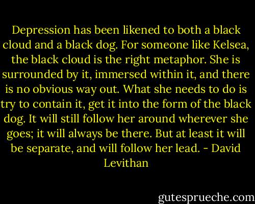 Depression has been likened to both a black cloud and a black dog. For someone like Kelsea, the black cloud is the right metaphor. She is surrounded by it, immersed within it, and there is no obvious way out. What she needs to do is try to contain it, get it into the form of the black dog. It will still follow her around wherever she goes; it will always be there. But at least it will be separate, and will follow her lead. - David Levithan