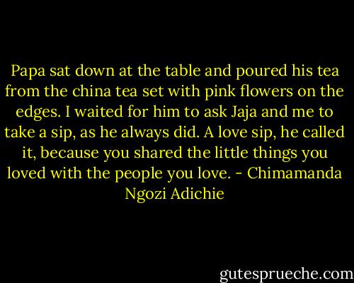 Papa sat down at the table and poured his tea from the china tea set with pink flowers on the edges. I waited for him to ask Jaja and me to take a sip, as he always did. A love sip, he called it, because you shared the little things you loved with the people you love. - Chimamanda Ngozi Adichie