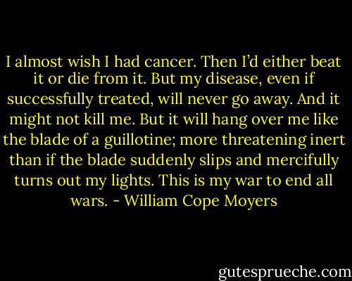 I almost wish I had cancer. Then I’d either beat it or die from it. But my disease, even if successfully treated, will never go away. And it might not kill me. But it will hang over me like the blade of a guillotine; more threatening inert than if the blade suddenly slips and mercifully turns out my lights. This is my war to end all wars. - William Cope Moyers