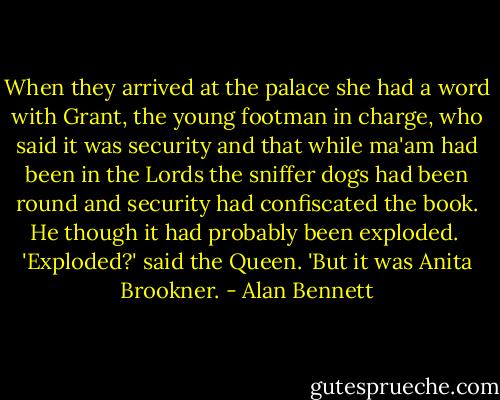 When they arrived at the palace she had a word with Grant, the young footman in charge, who said it was security and that while ma'am had been in the Lords the sniffer dogs had been round and security had confiscated the book. He though it had probably been exploded.<br /><br />'Exploded?' said the Queen. 'But it was Anita Brookner. - Alan Bennett
