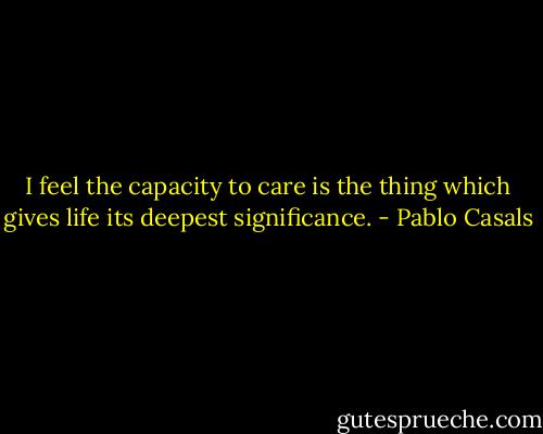 I feel the capacity to care is the thing which gives life its deepest significance. - Pablo Casals