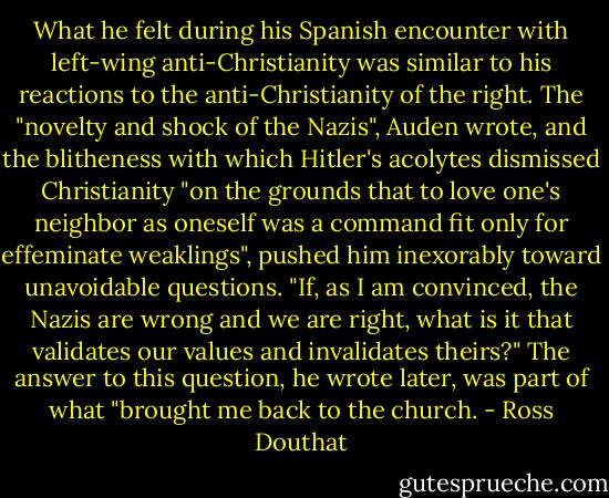 What he felt during his Spanish encounter with left-wing anti-Christianity was similar to his reactions to the anti-Christianity of the right. The "novelty and shock of the Nazis", Auden wrote, and the blitheness with which Hitler's acolytes dismissed Christianity "on the grounds that to love one's neighbor as oneself was a command fit only for effeminate weaklings", pushed him inexorably toward unavoidable questions. "If, as I am convinced, the Nazis are wrong and we are right, what is it that validates our values and invalidates theirs?" The answer to this question, he wrote later, was part of what "brought me back to the church. - Ross Douthat