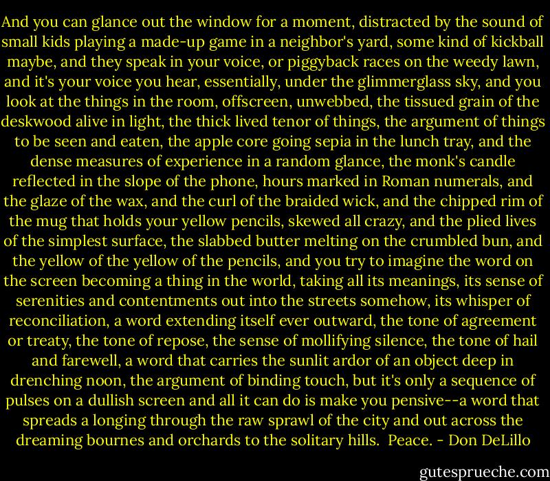 And you can glance out the window for a moment, distracted by the sound of small kids playing a made-up game in a neighbor's yard, some kind of kickball maybe, and they speak in your voice, or piggyback races on the weedy lawn, and it's your voice you hear, essentially, under the glimmerglass sky, and you look at the things in the room, offscreen, unwebbed, the tissued grain of the deskwood alive in light, the thick lived tenor of things, the argument of things to be seen and eaten, the apple core going sepia in the lunch tray, and the dense measures of experience in a random glance, the monk's candle reflected in the slope of the phone, hours marked in Roman numerals, and the glaze of the wax, and the curl of the braided wick, and the chipped rim of the mug that holds your yellow pencils, skewed all crazy, and the plied lives of the simplest surface, the slabbed butter melting on the crumbled bun, and the yellow of the yellow of the pencils, and you try to imagine the word on the screen becoming a thing in the world, taking all its meanings, its sense of serenities and contentments out into the streets somehow, its whisper of reconciliation, a word extending itself ever outward, the tone of agreement or treaty, the tone of repose, the sense of mollifying silence, the tone of hail and farewell, a word that carries the sunlit ardor of an object deep in drenching noon, the argument of binding touch, but it's only a sequence of pulses on a dullish screen and all it can do is make you pensive--a word that spreads a longing through the raw sprawl of the city and out across the dreaming bournes and orchards to the solitary hills.<br /><br />Peace. - Don DeLillo