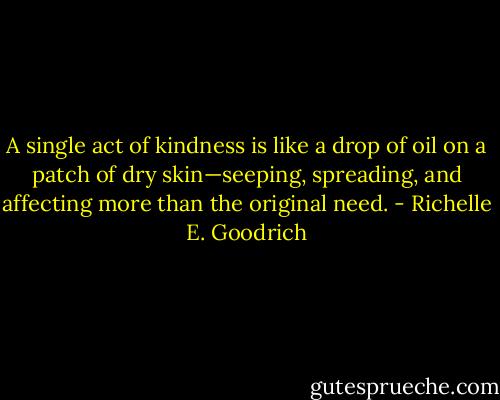 A single act of kindness is like a drop of oil on a patch of dry skin—seeping, spreading, and affecting more than the original need. - Richelle E. Goodrich