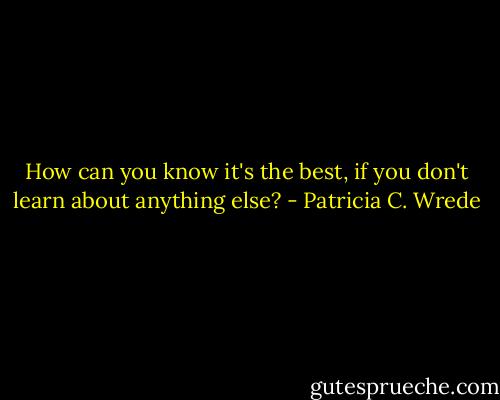 How can you know it's the best, if you don't learn about anything else? - Patricia C. Wrede