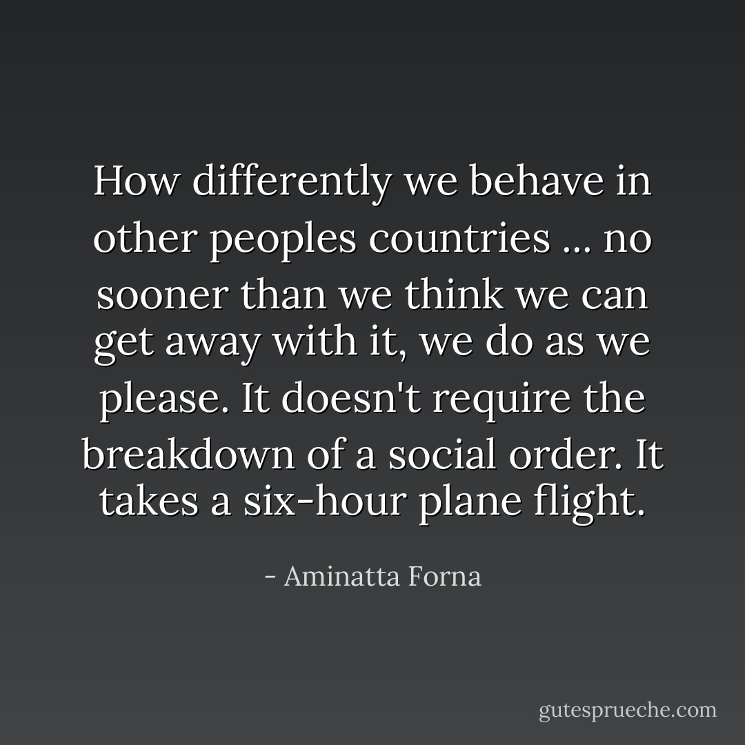 How differently we behave in other peoples countries ... no sooner than we think we can get away with it, we do as we please. It doesn't require the breakdown of a social order. It takes a six-hour plane flight. - Aminatta Forna