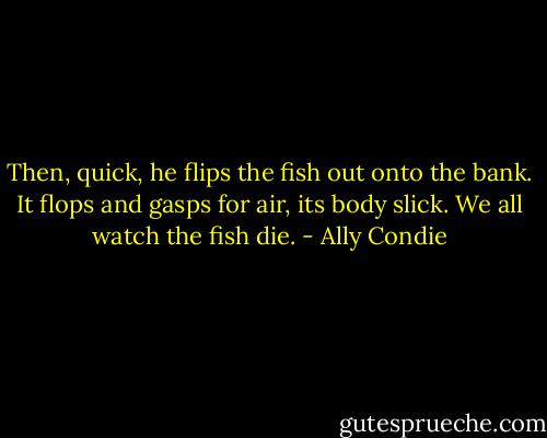 Then, quick, he flips the fish out onto the bank. It flops and gasps for air, its body slick.<br />We all watch the fish die. - Ally Condie
