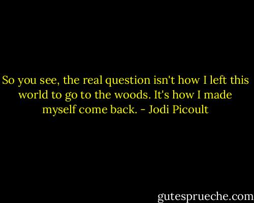 So you see, the real question isn't how I left this world to go to the woods.<br />It's how I made myself come back. - Jodi Picoult