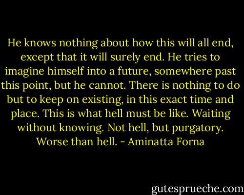 He knows nothing about how this will all end, except that it will surely end. He tries to imagine himself into a future, somewhere past this point, but he cannot. There is nothing to do but to keep on existing, in this exact time and place. This is what hell must be like. Waiting without knowing. Not hell, but purgatory. Worse than hell. - Aminatta Forna