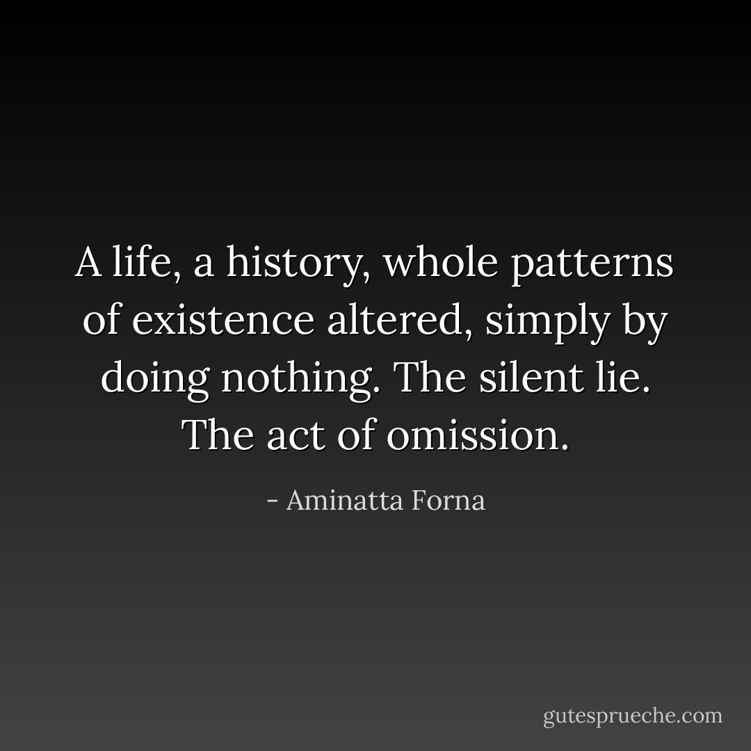 A life, a history, whole patterns of existence altered, simply by doing nothing. The silent lie. The act of omission. - Aminatta Forna