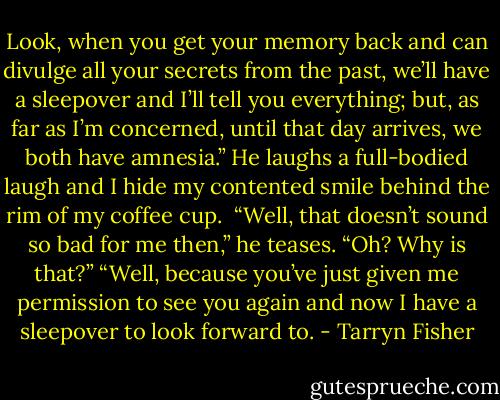 Look, when you get your memory back and can divulge all your secrets from the past, we’ll have a sleepover and I’ll tell you everything; but, as far as I’m concerned, until that day arrives, we both have amnesia.” He laughs a full-bodied laugh and I hide my contented smile behind the rim of my coffee cup. <br />“Well, that doesn’t sound so bad for me then,” he teases.<br />“Oh? Why is that?”<br />“Well, because you’ve just given me permission to see you again and now I have a sleepover to look forward to. - Tarryn Fisher