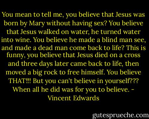 You mean to tell me, you believe that Jesus was born by Mary without having sex? You believe that Jesus walked on water, he turned water into wine. You believe he made a blind man see, and made a dead man come back to life? This is funny, you believe that Jesus died on a cross and three days later came back to life, then moved a big rock to free himself. You believe THAT!!! But you can't believe in yourself??? When all he did was for you to believe. - Vincent Edwards